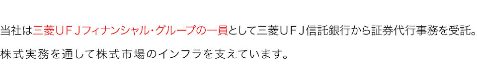 当社は三菱ＵＦＪフィナンシャル・グループの一員として三菱ＵＦＪ信託銀行から証券代行業務を受託。株式実務を通して株式市場のインフラを支えています。