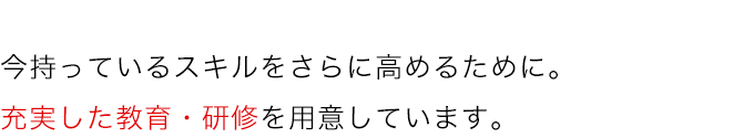 今持っているスキルをさらに高めるために。充実した教育・研修を用意しています。